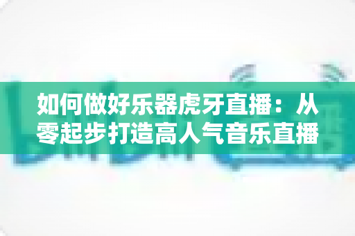 如何做好乐器虎牙直播：从零起步打造高人气音乐直播间的实战指南