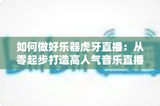 如何做好乐器虎牙直播：从零起步打造高人气音乐直播间的实战指南