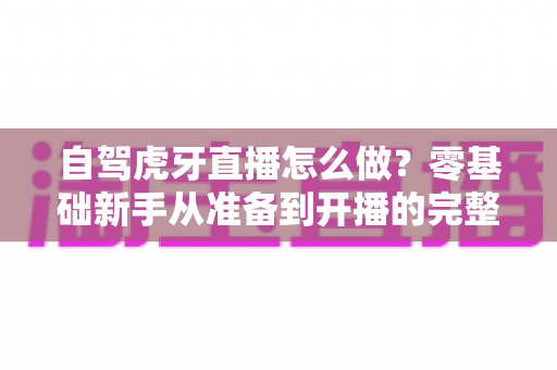 自驾虎牙直播怎么做?零基础新手从准备到开播的完整实操指南 自驾虎牙直播怎么做?零基础新手从准备到开播的完整实操指南