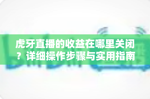虎牙直播的收益在哪里关闭?详细操作步骤与实用指南全解析 虎牙直播的收益在哪里关闭?详细操作步骤与实用指南全解析