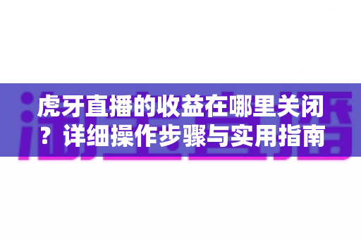 虎牙直播的收益在哪里关闭?详细操作步骤与实用指南全解析 虎牙直播的收益在哪里关闭?详细操作步骤与实用指南全解析