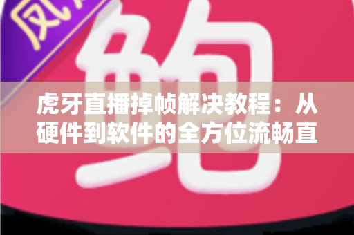 虎牙直播掉帧解决教程：从硬件到软件的全方位流畅直播优化指南，让你告别卡顿烦恼