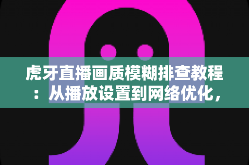 虎牙直播画质模糊排查教程：从播放设置到网络优化，手把手教你找回高清观看体验