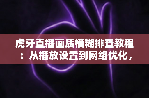 虎牙直播画质模糊排查教程：从播放设置到网络优化，手把手教你找回高清观看体验