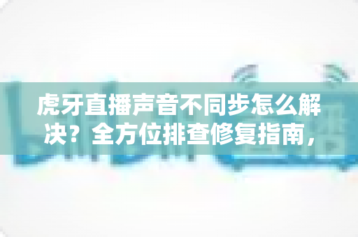 虎牙直播声音不同步怎么解决?全方位排查修复指南,让观影体验重回流畅 虎牙直播声音不同步怎么解决?全方位排查修复指南,让观影体验重回流畅