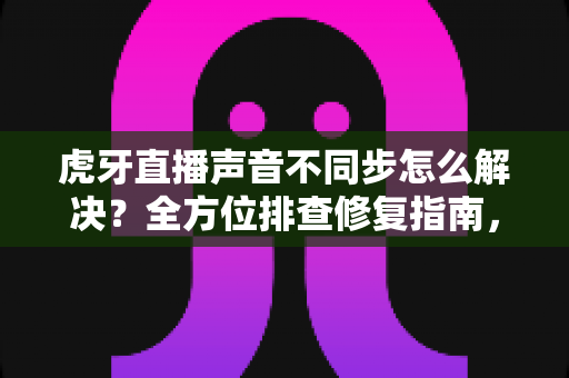 虎牙直播声音不同步怎么解决？全方位排查修复指南，让观影体验重回流畅