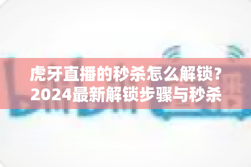 虎牙直播的秒杀怎么解锁？2024最新解锁步骤与秒杀抢购技巧全攻略