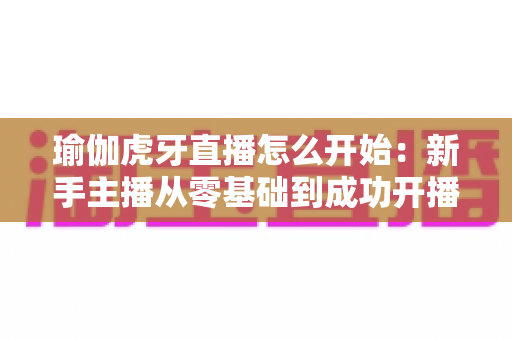 瑜伽虎牙直播怎么开始：新手主播从零基础到成功开播的完整指南