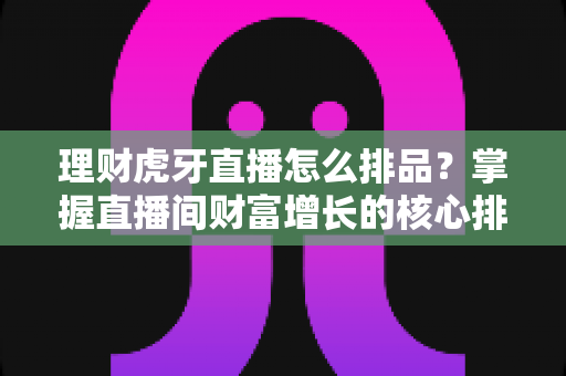 理财虎牙直播怎么排品?掌握直播间财富增长的核心排品策略全解析 理财虎牙直播怎么排品?掌握直播间财富增长的核心排品策略全解析