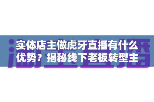 实体店主做虎牙直播有什么优势？揭秘线下老板转型主播的隐藏红利与变现路径