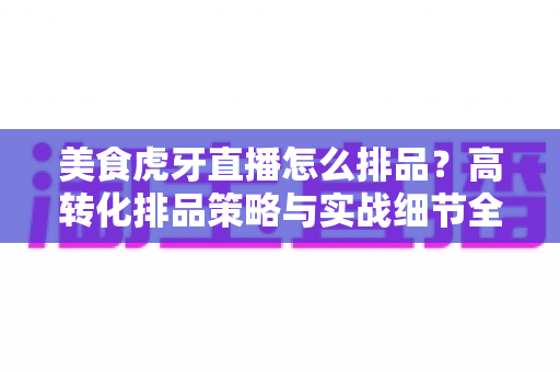 美食虎牙直播怎么排品？高转化排品策略与实战细节全解析