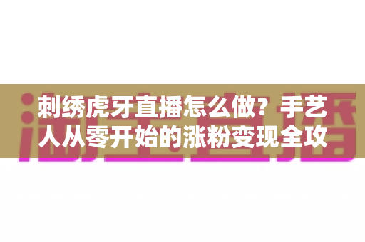 刺绣虎牙直播怎么做？手艺人从零开始的涨粉变现全攻略