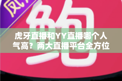 虎牙直播和YY直播哪个人气高?两大直播平台全方位深度对比分析 虎牙直播和YY直播哪个人气高?两大直播平台全方位深度对比分析