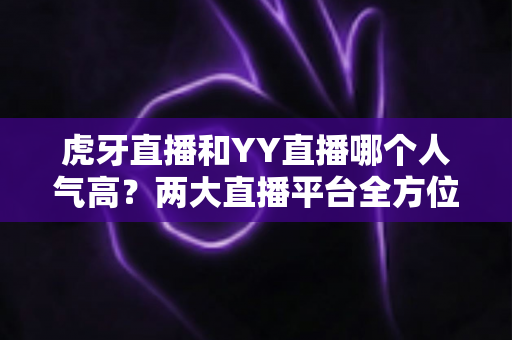 虎牙直播和YY直播哪个人气高?两大直播平台全方位深度对比分析 虎牙直播和YY直播哪个人气高?两大直播平台全方位深度对比分析