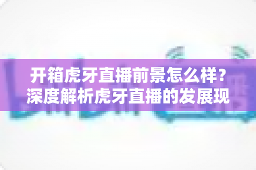 开箱虎牙直播前景怎么样？深度解析虎牙直播的发展现状、核心优势与未来发展趋势