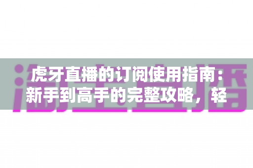 虎牙直播的订阅使用指南：新手到高手的完整攻略，轻松玩转直播间专属权益
