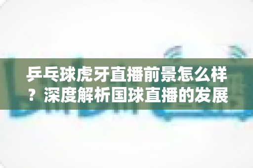 乒乓球虎牙直播前景怎么样?深度解析国球直播的发展机遇与挑战 乒乓球虎牙直播前景怎么样?深度解析国球直播的发展机遇与挑战