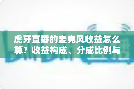 虎牙直播的麦克风收益怎么算？收益构成、分成比例与提现全流程一文讲透