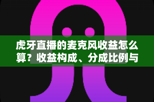 虎牙直播的麦克风收益怎么算？收益构成、分成比例与提现全流程一文讲透