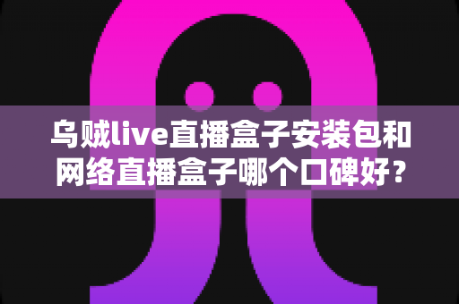 乌贼live直播盒子安装包和网络直播盒子哪个口碑好？全面对比分析与实用选购指南
