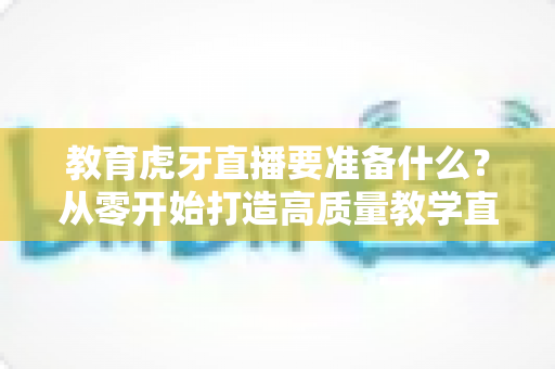 教育虎牙直播要准备什么?从零开始打造高质量教学直播间的全流程准备指南 教育虎牙直播要准备什么?从零开始打造高质量教学直播间的全流程准备指南
