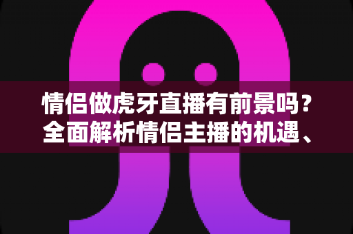 情侣做虎牙直播有前景吗?全面解析情侣主播的机遇、挑战与变现路径 情侣做虎牙直播有前景吗?全面解析情侣主播的机遇、挑战与变现路径