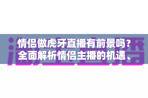 情侣做虎牙直播有前景吗?全面解析情侣主播的机遇、挑战与变现路径 情侣做虎牙直播有前景吗?全面解析情侣主播的机遇、挑战与变现路径