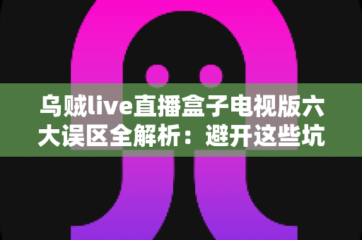 乌贼live直播盒子电视版六大误区全解析:避开这些坑,大屏看直播更安心流畅 乌贼live直播盒子电视版六大误区全解析:避开这些坑,大屏看直播更安心流畅