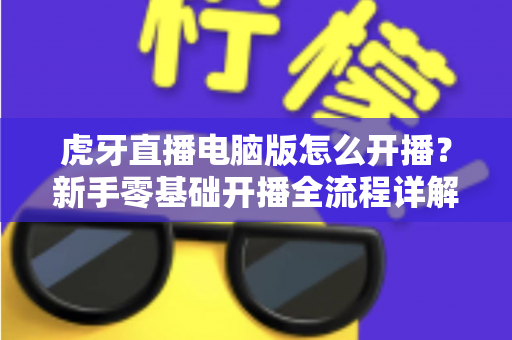 虎牙直播电脑版怎么开播?新手零基础开播全流程详解与实用技巧指南 虎牙直播电脑版怎么开播?新手零基础开播全流程详解与实用技巧指南