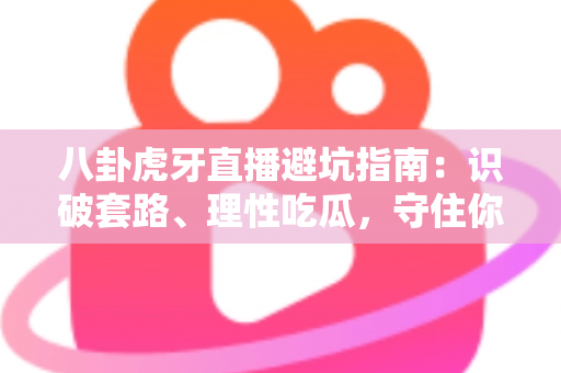 八卦虎牙直播避坑指南：识破套路、理性吃瓜，守住你的时间与钱包