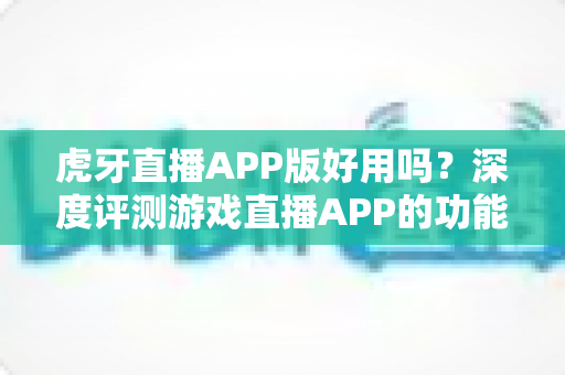 虎牙直播APP版好用吗？深度评测游戏直播APP的功能、体验与使用价值