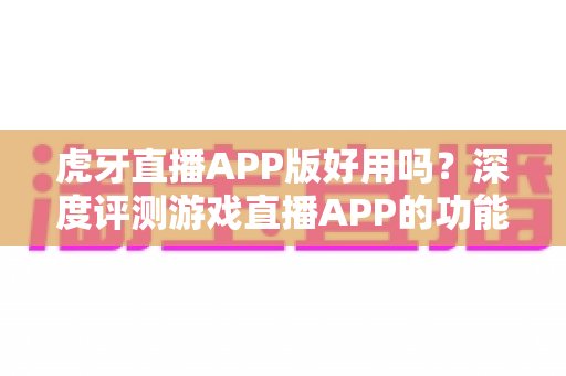 虎牙直播APP版好用吗？深度评测游戏直播APP的功能、体验与使用价值