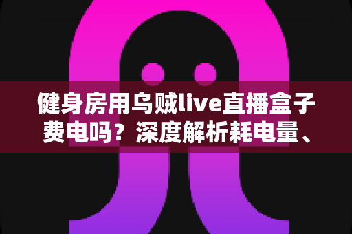 健身房用乌贼live直播盒子费电吗?深度解析耗电量、电费成本与省电技巧 健身房用乌贼live直播盒子费电吗?深度解析耗电量、电费成本与省电技巧