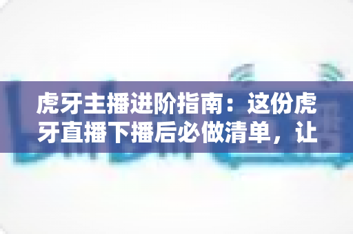 虎牙主播进阶指南:这份虎牙直播下播后必做清单,让你的每一场直播都不白播 虎牙主播进阶指南:这份虎牙直播下播后必做清单,让你的每一场直播都不白播