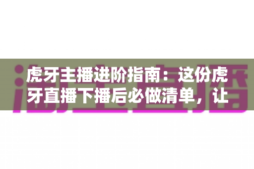 虎牙主播进阶指南:这份虎牙直播下播后必做清单,让你的每一场直播都不白播 虎牙主播进阶指南:这份虎牙直播下播后必做清单,让你的每一场直播都不白播