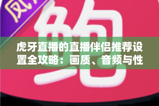 虎牙直播的直播伴侣推荐设置全攻略:画质、音频与性能优化一网打尽 虎牙直播的直播伴侣推荐设置全攻略:画质、音频与性能优化一网打尽