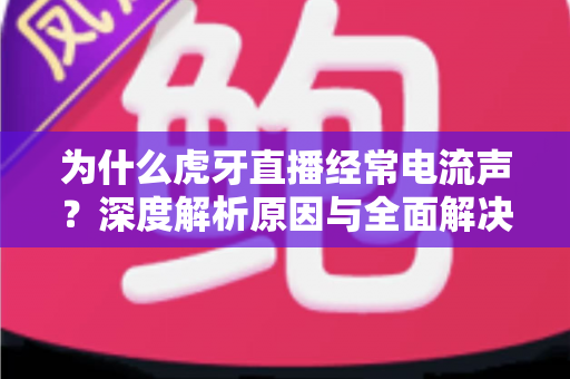 为什么虎牙直播经常电流声？深度解析原因与全面解决方案指南
