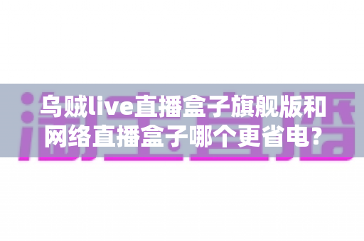 乌贼live直播盒子旗舰版和网络直播盒子哪个更省电?——全面功耗对比与省电选购终极指南 乌贼live直播盒子旗舰版和网络直播盒子哪个更省电?——全面功耗对比与省电选购终极指南