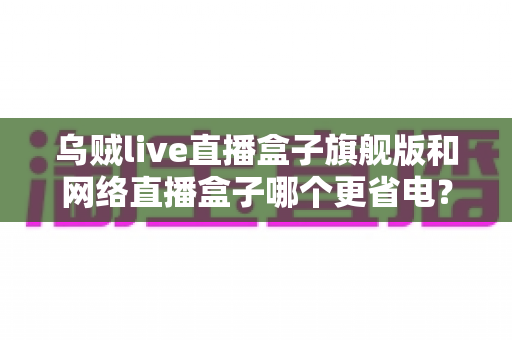 乌贼live直播盒子旗舰版和网络直播盒子哪个更省电？——全面功耗对比与省电选购终极指南