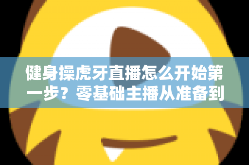 健身操虎牙直播怎么开始第一步？零基础主播从准备到开播的完整实战指南