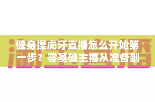 健身操虎牙直播怎么开始第一步？零基础主播从准备到开播的完整实战指南