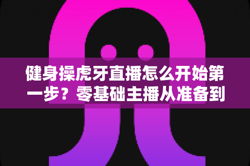 健身操虎牙直播怎么开始第一步？零基础主播从准备到开播的完整实战指南