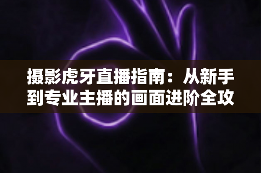 摄影虎牙直播指南：从新手到专业主播的画面进阶全攻略
