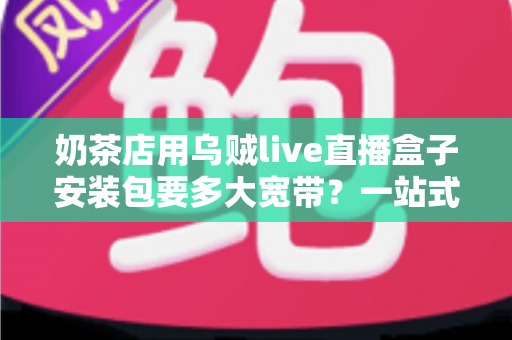 奶茶店用乌贼live直播盒子安装包要多大宽带？一站式解答直播带宽需求与网络配置全攻略