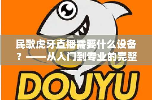 民歌虎牙直播需要什么设备？——从入门到专业的完整开播攻略