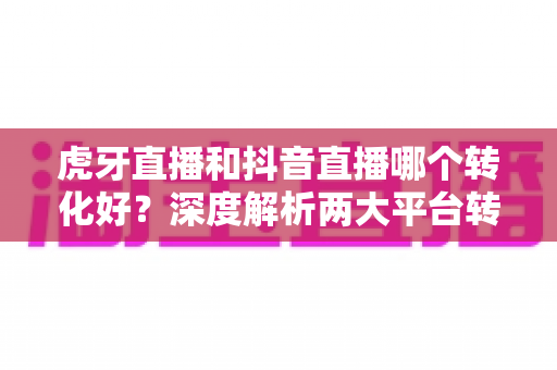 虎牙直播和抖音直播哪个转化好？深度解析两大平台转化率差异与选平台实战指南