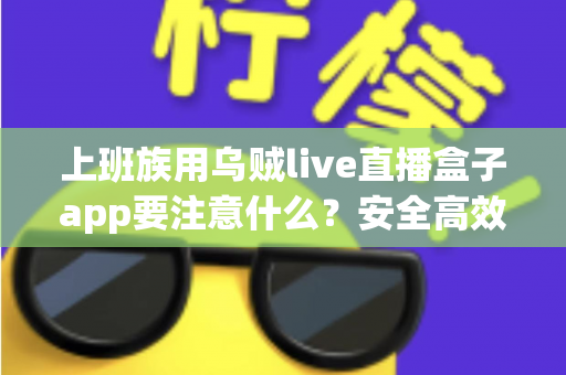 上班族用乌贼live直播盒子app要注意什么？安全高效使用全攻略