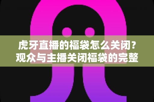 虎牙直播的福袋怎么关闭？观众与主播关闭福袋的完整操作指南