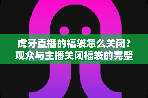 虎牙直播的福袋怎么关闭？观众与主播关闭福袋的完整操作指南
