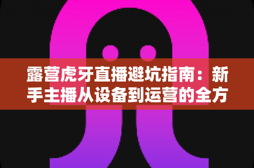 露营虎牙直播避坑指南:新手主播从设备到运营的全方位实战攻略 露营虎牙直播避坑指南:新手主播从设备到运营的全方位实战攻略